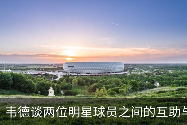韦德谈两位明星球员之间的互助与牺牲